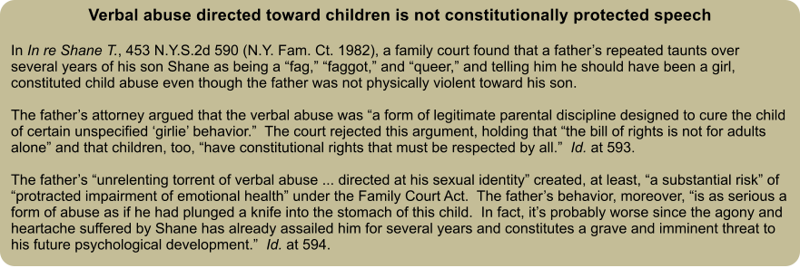 Verbal abuse directed toward children is not constitutionally protected speech  In In re Shane T., 453 N.Y.S.2d 590 (N.Y. Fam. Ct. 1982), a family court found that a father’s repeated taunts over several years of his son Shane as being a “fag,” “faggot,” and “queer,” and telling him he should have been a girl, constituted child abuse even though the father was not physically violent toward his son.    The father’s attorney argued that the verbal abuse was “a form of legitimate parental discipline designed to cure the child of certain unspecified ‘girlie’ behavior.”  The court rejected this argument, holding that “the bill of rights is not for adults alone” and that children, too, “have constitutional rights that must be respected by all.”  Id. at 593.  The father’s “unrelenting torrent of verbal abuse ... directed at his sexual identity” created, at least, “a substantial risk” of “protracted impairment of emotional health” under the Family Court Act.  The father’s behavior, moreover, “is as serious a form of abuse as if he had plunged a knife into the stomach of this child.  In fact, it’s probably worse since the agony and heartache suffered by Shane has already assailed him for several years and constitutes a grave and imminent threat to his future psychological development.”  Id. at 594.