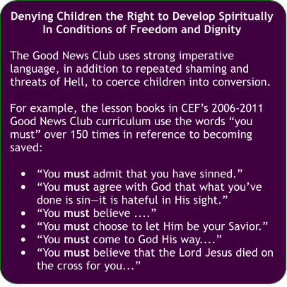 Denying Children the Right to Develop Spiritually In Conditions of Freedom and Dignity  The Good News Club uses strong imperative language, in addition to repeated shaming and threats of Hell, to coerce children into conversion.  For example, the lesson books in CEF’s 2006-2011 Good News Club curriculum use the words “you must” over 150 times in reference to becoming saved:  •	“You must admit that you have sinned.” •	“You must agree with God that what you’ve done is sin—it is hateful in His sight.” •	“You must believe ....” •	“You must choose to let Him be your Savior.” •	“You must come to God His way....” •	“You must believe that the Lord Jesus died on the cross for you...”