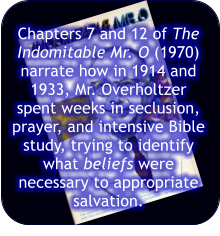 Chapters 7 and 12 of The Indomitable Mr. O (1970) narrate how in 1914 and 1933, Mr. Overholtzer spent weeks in seclusion, prayer, and intensive Bible study, trying to identify what beliefs were necessary to appropriate salvation.