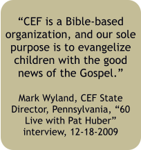 “CEF is a Bible-based organization, and our sole purpose is to evangelize children with the good news of the Gospel.”  Mark Wyland, CEF State Director, Pennsylvania, “60 Live with Pat Huber” interview, 12-18-2009