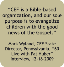 CEF is a Bible-based organization, and our sole purpose is to evangelize children with the good news of the Gospel.  Mark Wyland, CEF State Director, Pennsylvania, 60 Live with Pat Huber interview, 12-18-2009
